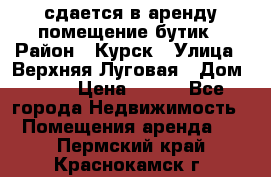 сдается в аренду помещение бутик › Район ­ Курск › Улица ­ Верхняя Луговая › Дом ­ 13 › Цена ­ 500 - Все города Недвижимость » Помещения аренда   . Пермский край,Краснокамск г.